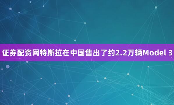 证券配资网特斯拉在中国售出了约2.2万辆Model 3