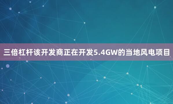 三倍杠杆该开发商正在开发5.4GW的当地风电项目