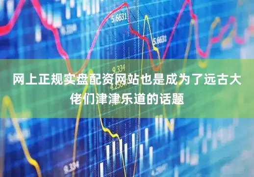 网上正规实盘配资网站也是成为了远古大佬们津津乐道的话题