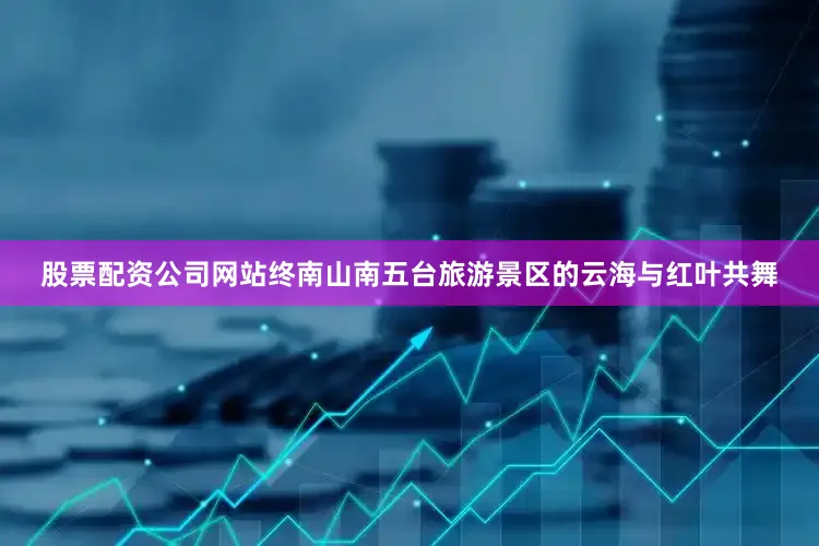 股票配资公司网站终南山南五台旅游景区的云海与红叶共舞